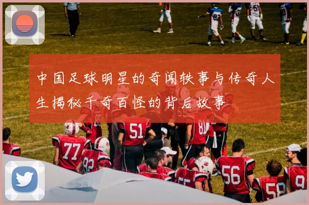 中国足球明星的奇闻轶事与传奇人生揭秘千奇百怪的背后故事