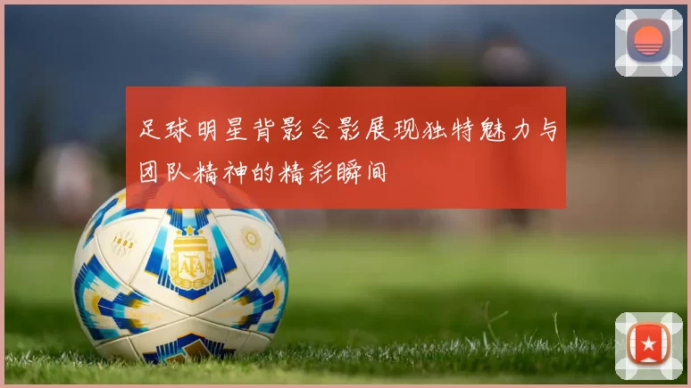 足球明星背影合影展现独特魅力与团队精神的精彩瞬间