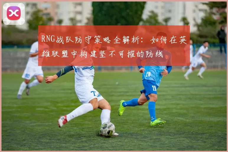 RNG战队防守策略全解析：如何在英雄联盟中构建坚不可摧的防线