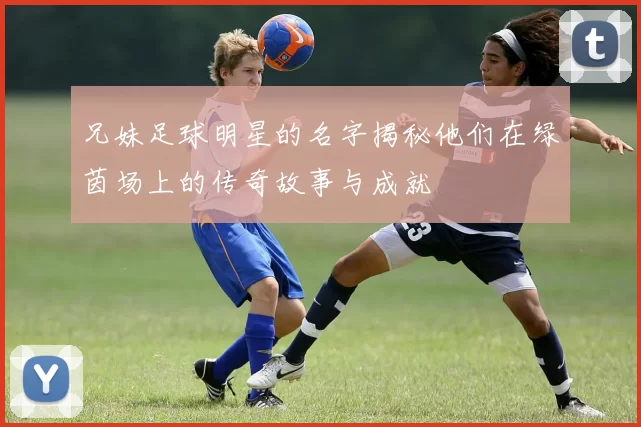 兄妹足球明星的名字揭秘他们在绿茵场上的传奇故事与成就