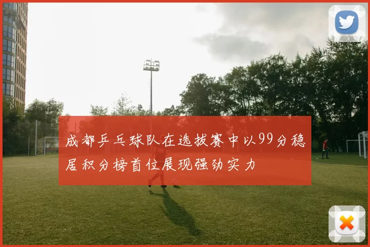 成都乒乓球队在选拔赛中以99分稳居积分榜首位展现强劲实力