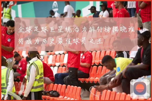 全球足球巨星统治力排行榜揭晓谁将成为历史最佳球员之王