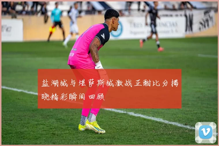盐湖城与堪萨斯城激战正酣比分揭晓精彩瞬间回顾