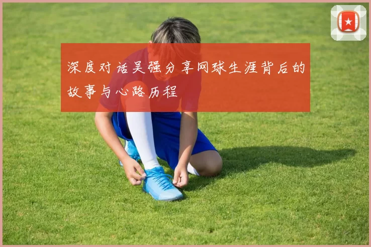 深度对话吴强分享网球生涯背后的故事与心路历程