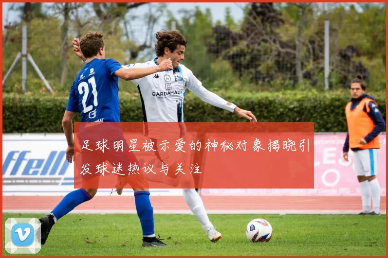 足球明星被示爱的神秘对象揭晓引发球迷热议与关注