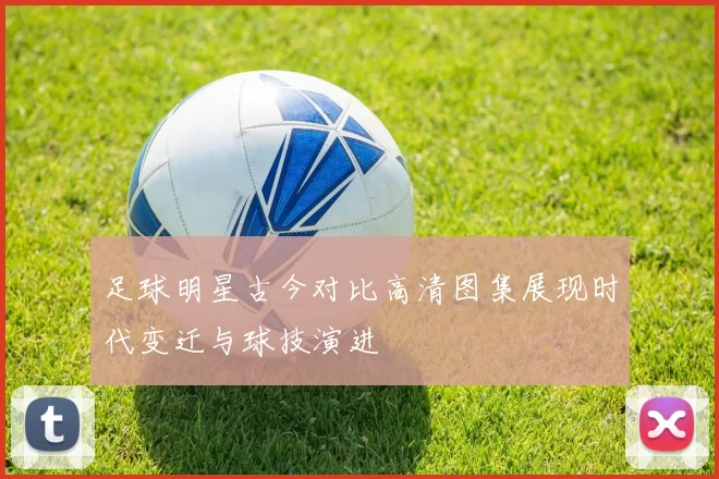 足球明星古今对比高清图集展现时代变迁与球技演进