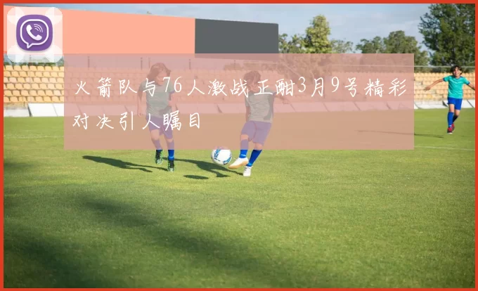 火箭队与76人激战正酣3月9号精彩对决引人瞩目