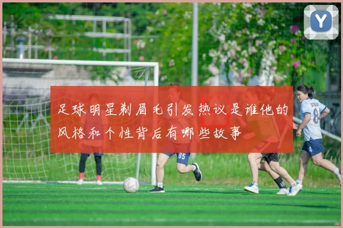 足球明星剃眉毛引发热议是谁他的风格和个性背后有哪些故事