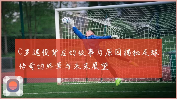 C罗退役背后的故事与原因揭秘足球传奇的终章与未来展望
