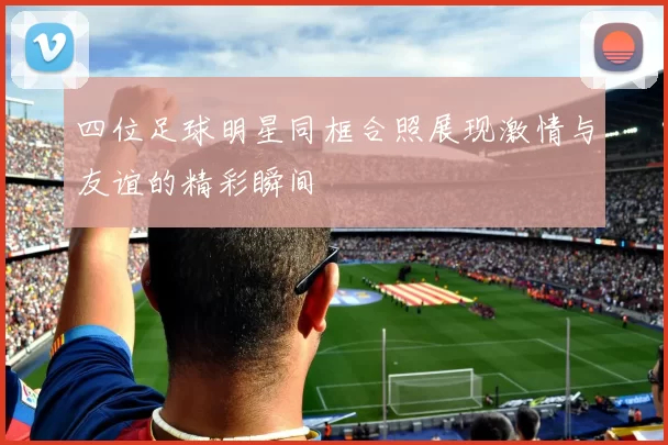 四位足球明星同框合照展现激情与友谊的精彩瞬间