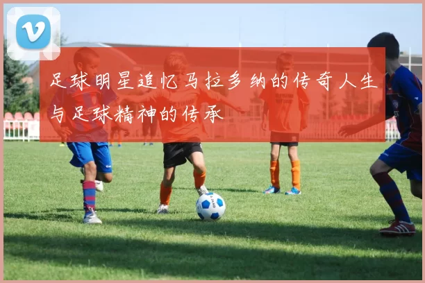 足球明星追忆马拉多纳的传奇人生与足球精神的传承