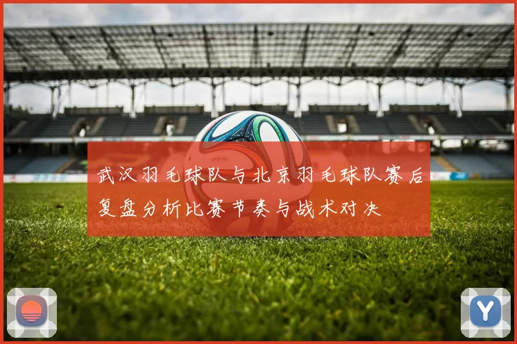 武汉羽毛球队与北京羽毛球队赛后复盘分析比赛节奏与战术对决