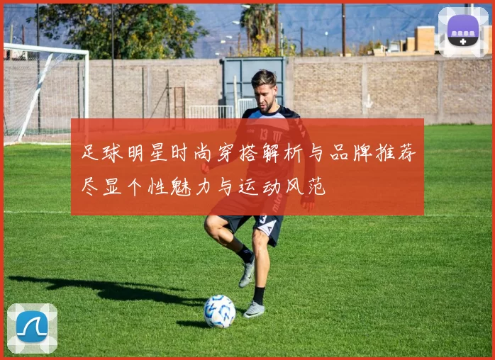 足球明星时尚穿搭解析与品牌推荐尽显个性魅力与运动风范