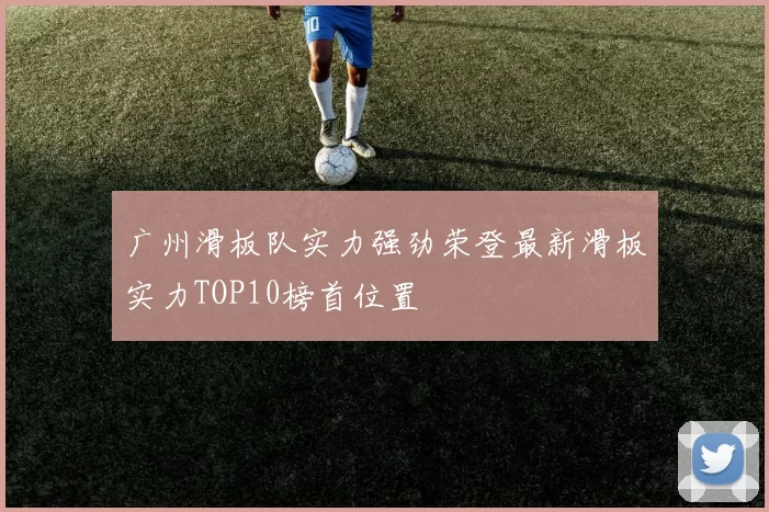 广州滑板队实力强劲荣登最新滑板实力TOP10榜首位置