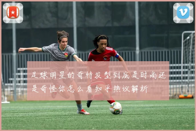 足球明星的奇特发型到底是时尚还是奇怪你怎么看知乎热议解析