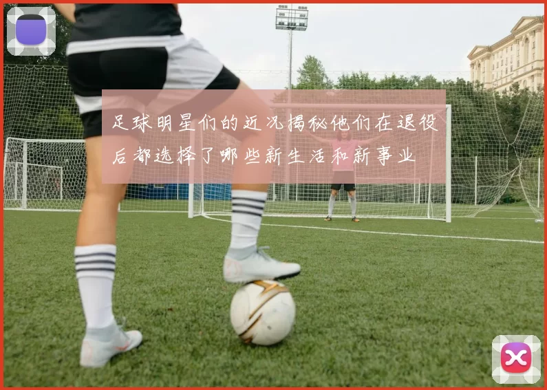 足球明星们的近况揭秘他们在退役后都选择了哪些新生活和新事业