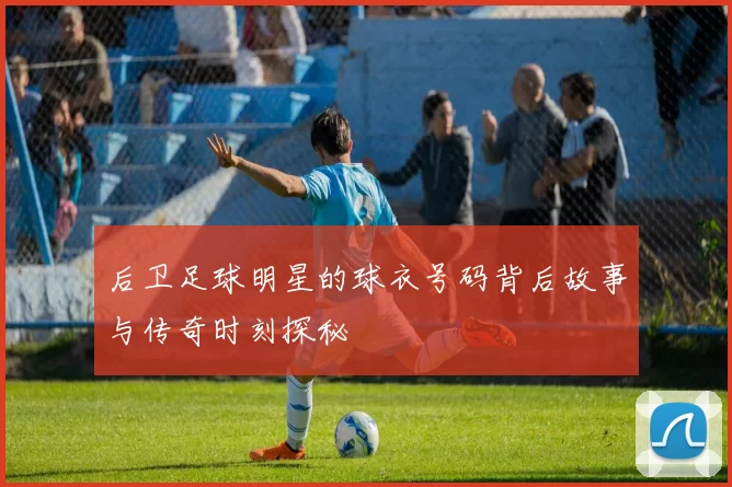后卫足球明星的球衣号码背后故事与传奇时刻探秘