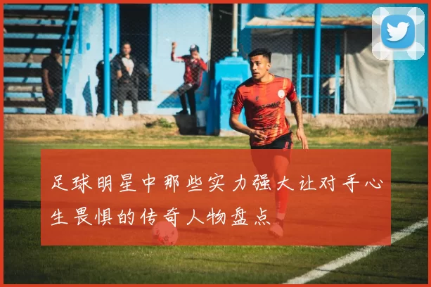 足球明星中那些实力强大让对手心生畏惧的传奇人物盘点