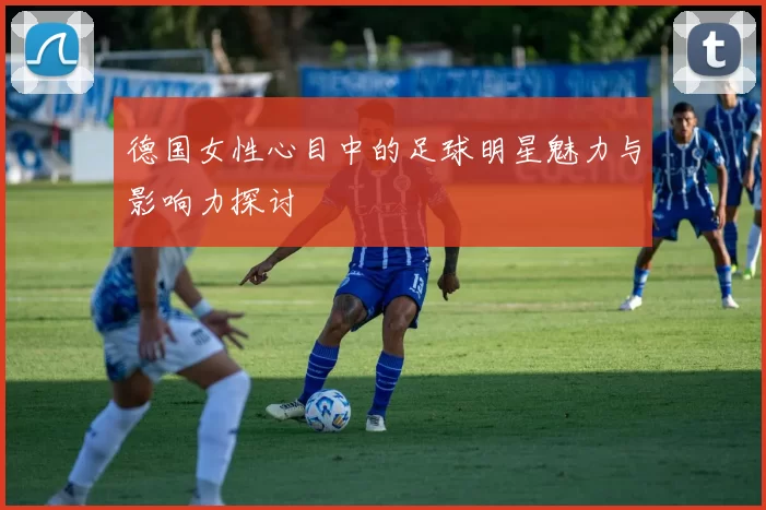 德国女性心目中的足球明星魅力与影响力探讨