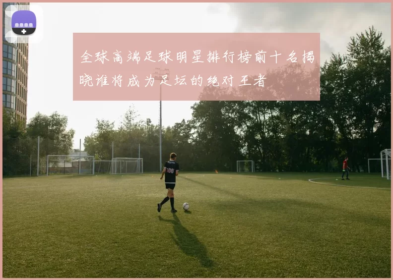 全球高端足球明星排行榜前十名揭晓谁将成为足坛的绝对王者