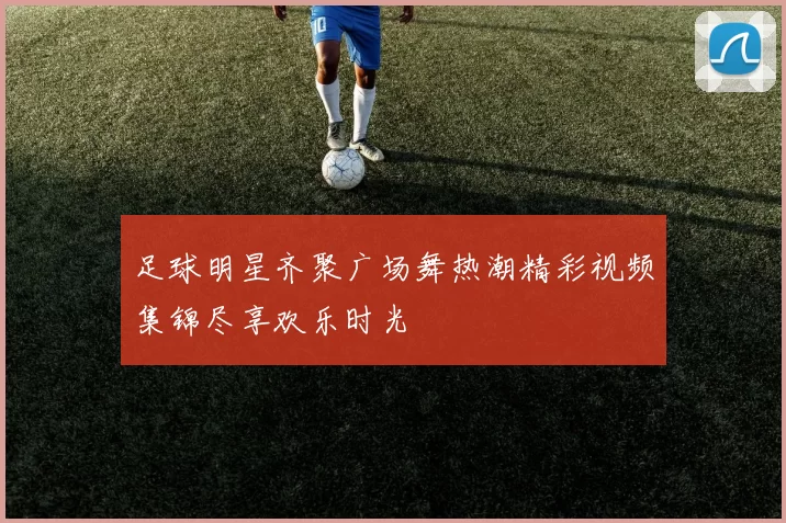足球明星齐聚广场舞热潮精彩视频集锦尽享欢乐时光